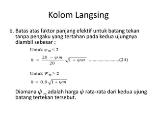 Kolom Langsing
b. Batas atas faktor panjang efektif untuk batang tekan
tanpa pengaku yang tertahan pada kedua ujungnya
diambil sebesar :
Diamana ψ m adalah harga ψ rata-rata dari kedua ujung
batang tertekan tersebut.
 