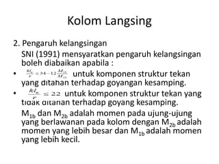 Kolom Langsing
2. Pengaruh kelangsingan
SNI (1991) mensyaratkan pengaruh kelangsingan
boleh diabaikan apabila :
• untuk komponen struktur tekan
yang ditahan terhadap goyangan kesamping.
• untuk komponen struktur tekan yang
tidak ditahan terhadap goyang kesamping.
M1b dan M2b adalah momen pada ujung-ujung
yang berlawanan pada kolom dengan M2b adalah
momen yang lebih besar dan M1b adalah momen
yang lebih kecil.
 