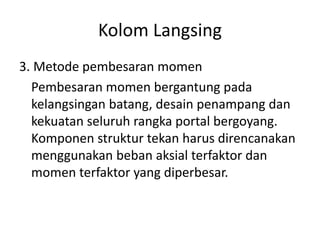 Kolom Langsing
3. Metode pembesaran momen
Pembesaran momen bergantung pada
kelangsingan batang, desain penampang dan
kekuatan seluruh rangka portal bergoyang.
Komponen struktur tekan harus direncanakan
menggunakan beban aksial terfaktor dan
momen terfaktor yang diperbesar.
 