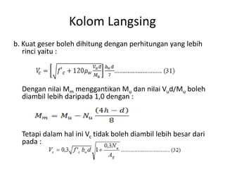 Kolom Langsing
b. Kuat geser boleh dihitung dengan perhitungan yang lebih
rinci yaitu :
Dengan nilai Mm menggantikan Mu dan nilai Vud/Mu boleh
diambil lebih daripada 1,0 dengan :
Tetapi dalam hal ini Vc tidak boleh diambil lebih besar dari
pada :
 