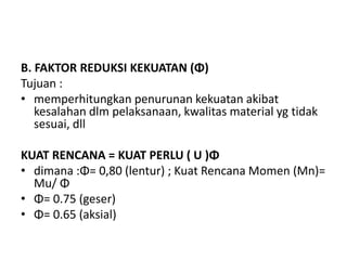 B. FAKTOR REDUKSI KEKUATAN (Φ)
Tujuan :
• memperhitungkan penurunan kekuatan akibat
kesalahan dlm pelaksanaan, kwalitas material yg tidak
sesuai, dll
KUAT RENCANA = KUAT PERLU ( U )Φ
• dimana :Φ= 0,80 (lentur) ; Kuat Rencana Momen (Mn)=
Mu/ Φ
• Φ= 0.75 (geser)
• Φ= 0.65 (aksial)
 