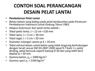 CONTOH SOAL PERANCANGAN
DESAIN PELAT LANTAI
• Pembebanan Pelat Lantai
• Beban-beban yang bekeja pada pelat berdasarkan pada Peraturan
Pembebanan Indonesia Untuk Gedung Tahun 1983.
• Adapun ketentuan dari pelat lantai adalah :
• Tebal pelat lantai, t = 12 cm =120 mm
• Tebal spesi, t = 3 cm = 30 mm
• Tebal tegel, t = 2 cm = 20 mm
• Diameter tulangan utama ϕ d = 10 mm
• Tebal selimut beton untuk beton yang tidak langsung berhubungan
dengan tanah sesuai SNI 03-2847-2002 pasal 9.7 butir 1.c pelat
dinding, pelat berusuk seperti batang D-36 dan yang lebih kecil
dipakai p = 20 mm
• Gamma beton, γb = 2400 Kg/m3
• Gamma spesi γs = 2100 Kg/m3
 