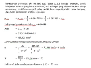Berdasarkan peraturan SNI 03-2847-2002 pasal 12.5.3 sebagai alternatif, untuk
komponen struktur yang besar dan masif, luas tulangan yang diperlukan pada setiap
penampang, positif atau negatif, paling sedikit harus sepertiga lebih besar dari yang
diperlukan berdasarkan analisis, sehingga :
 