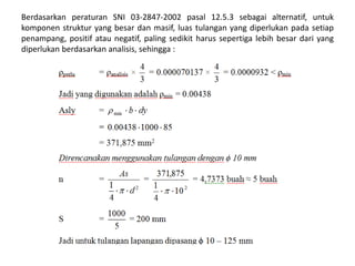 Berdasarkan peraturan SNI 03-2847-2002 pasal 12.5.3 sebagai alternatif, untuk
komponen struktur yang besar dan masif, luas tulangan yang diperlukan pada setiap
penampang, positif atau negatif, paling sedikit harus sepertiga lebih besar dari yang
diperlukan berdasarkan analisis, sehingga :
 