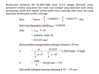 Berdasarkan peraturan SNI 03-2847-2002 pasal 12.5.3 sebagai alternatif, untuk
komponen struktur yang besar dan masif, luas tulangan yang diperlukan pada setiap
penampang, positif atau negatif, paling sedikit harus sepertiga lebih besar dari yang
diperlukan berdasarkan analisis, sehingga :
 