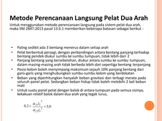 Metode Perencanaan Langsung Pelat Dua Arah
Untuk menggunakan metode perencanaan langsung pada sistem pelat dua arah,
maka SNI 2847:2013 pasal 13.6.1 memberikan beberapa batasan sebagai berikut :
2
• Paling sedikit ada 3 bentang menerus dalam setiap arah
• Pelat berbentuk persegi, dengan perbandingan antara bentang panjang terhadap
bentang pendek diukur sumbu ke sumbu tumpuan, tidak lebih dari 2
• Panjang bentang yang bersebelahan, diukur antara sumbu ke sumbu tumpuan,
dalam masing-masing arah tidak berbeda lebih dari sepertiga bentang terpanjang
• Posisi kolom boleh menyimpang maksimum sejauh 10% panjang bentang dari
garis-garis yang menghubungkan sumbu-sumbu kolom yang berdekatan
• Beban yang diperhitungkan hanyalah beban gravitasi dan terbagi merata pada
seluruh panel pelat. Sedangkan beban hidup tidak boleh melebihi 2 kali beban
mati
• Untuk suatu panel pelat dengan balok di antara tumpuan pada semua sisinya,
kekakuan relatif balok dalam dua arah yang tegak lurus,
2
f 2l1
 5,00,2

 f1l2
 