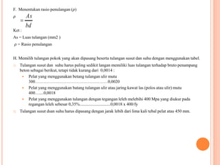 F. Menentukan rasio penulangan (𝜌)
𝜌
Ket :
As = Luas tulangan (mm2 )
𝜌 = Rasio penulangan
H. Memilih tulangan pokok yang akan dipasang beserta tulangan susut dan suhu dengan menggunakan tabel.
1) Tulangan susut dan suhu harus paling sedikit langan memiliki luas tulangan terhadap bruto penampang
beton sebagai berikut, tetapi tidak kurang dari 0,0014 :
 Pelat yang menggunakan betang tulangan ulir mutu
300……………………………………………0,0020
 Pelat yang menggunakan batang tulangan ulir atau jaring kawat las (polos atau ulir) mutu
400…....0,0018
 Pelat yang menggunakan tulangan dengan tegangan leleh melebihi 400 Mpa yang diukur pada
regangan leleh sebesar 0,35%.............................0,0018 x 400/fy
2) Tulangan susut dsan suhu harus dipasang dengan jarak lebih dari lima kali tebal pelat atau 450 mm.
bd
As

 