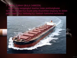 7. KAPAL CURAH (BULK CARRIER)
Kapal yang mengangkut muatan tanpa pembungkusan
tertentu.Berupa biji-bijian yang dicurahkan langsung ke dalam
palka kapal. (biji tambang,biji tumbuh-tumbuhan,batubara)
 