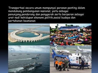 Transportasi secara umum mempunyai peranan penting dalam
mendukung pembangunan nasional, yaitu sebagai
penunjang,pendorong dan penggerak serta berperan sebagai
urat nadi kehidupan ekonomi,politik,sosial budaya dan
pertahanan keamanan
 
