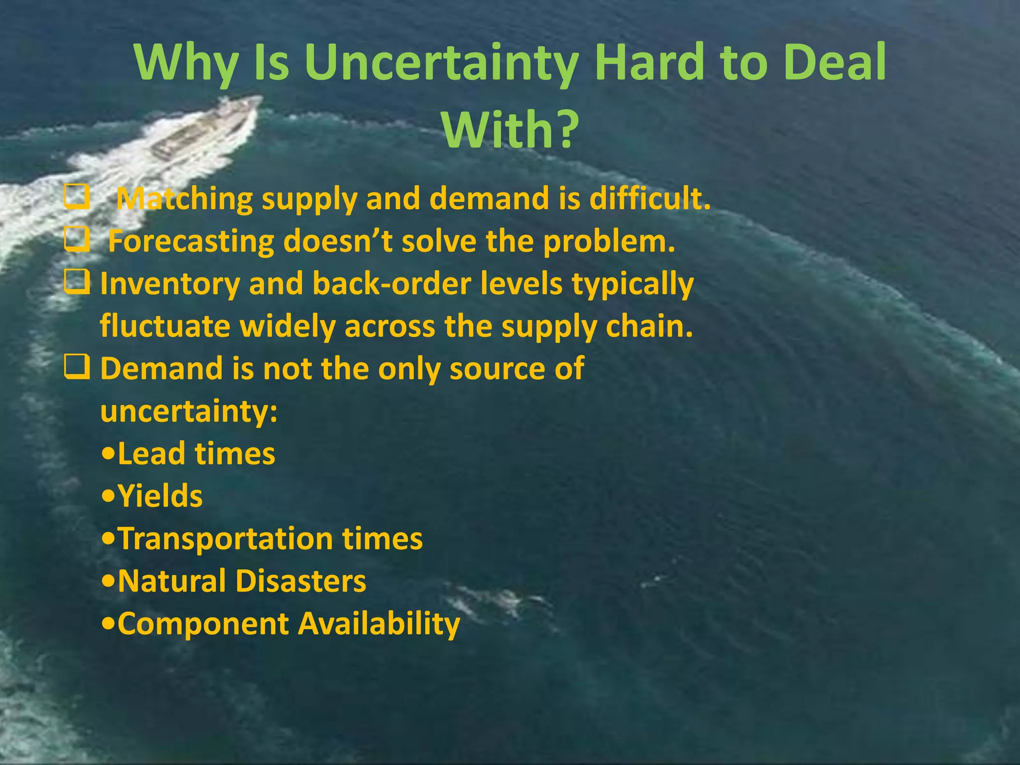 Why Is Uncertainty Hard to Deal
                With?
 Matching supply and demand is difficult.
 Forecasting doesn’t solve the problem.
 Inventory and back-order levels typically
  fluctuate widely across the supply chain.
 Demand is not the only source of
  uncertainty:
  •Lead times
  •Yields
  •Transportation times
  •Natural Disasters
  •Component Availability
 