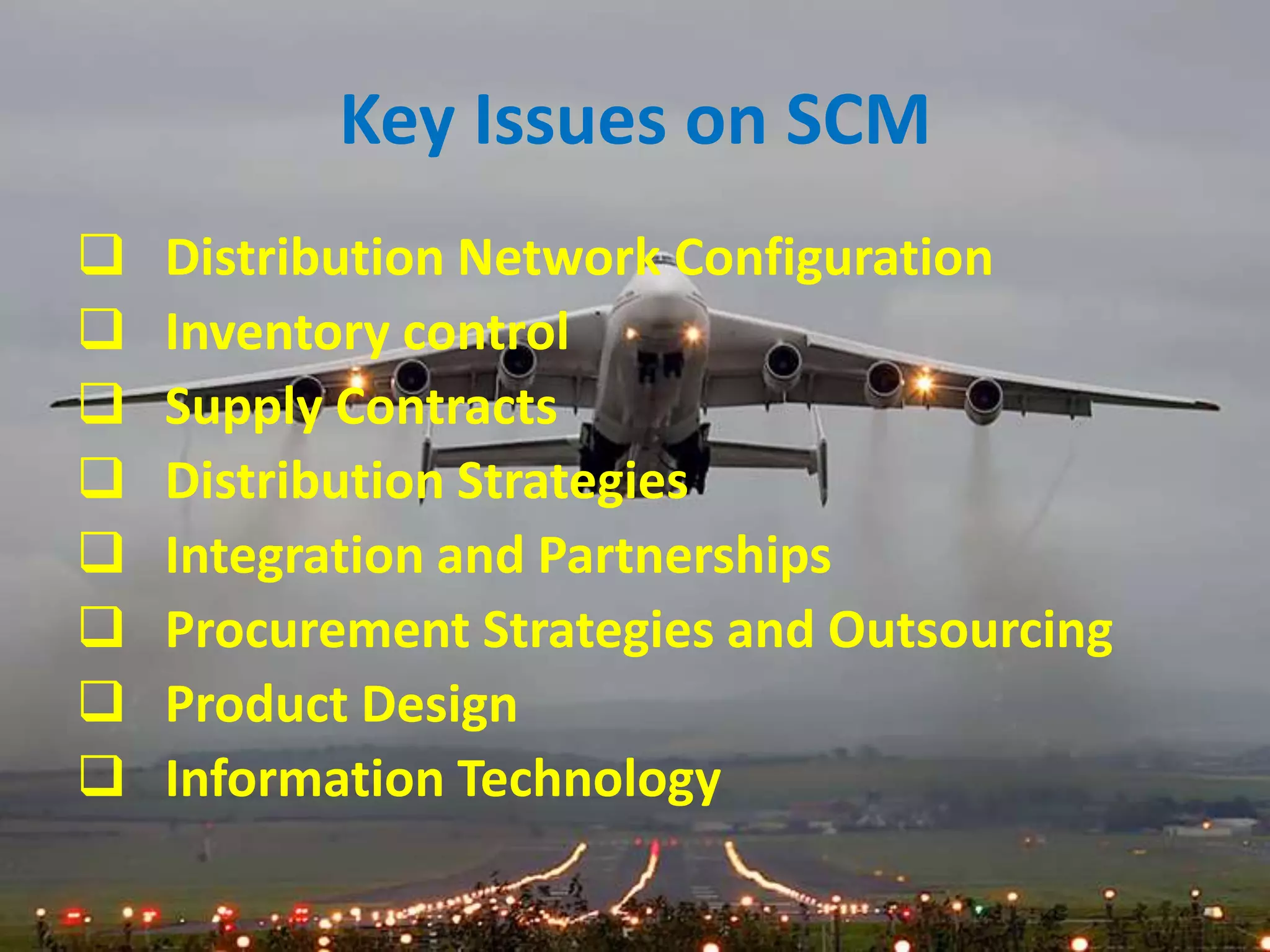 Key Issues on SCM
   Distribution Network Configuration
   Inventory control
   Supply Contracts
   Distribution Strategies
   Integration and Partnerships
   Procurement Strategies and Outsourcing
   Product Design
   Information Technology
 
