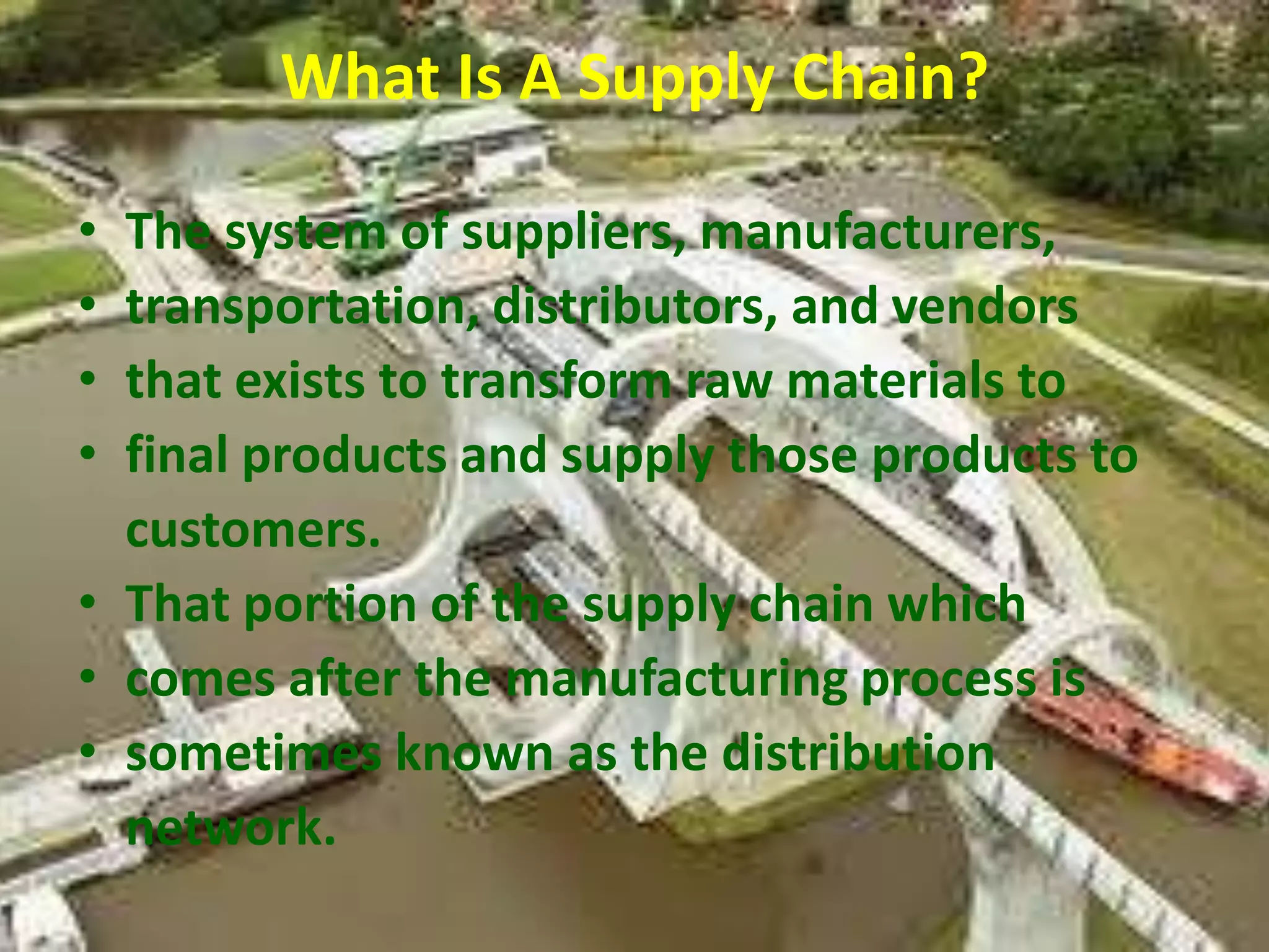 What Is A Supply Chain?

• The system of suppliers, manufacturers,
• transportation, distributors, and vendors
• that exists to transform raw materials to
• final products and supply those products to
  customers.
• That portion of the supply chain which
• comes after the manufacturing process is
• sometimes known as the distribution
  network.
 