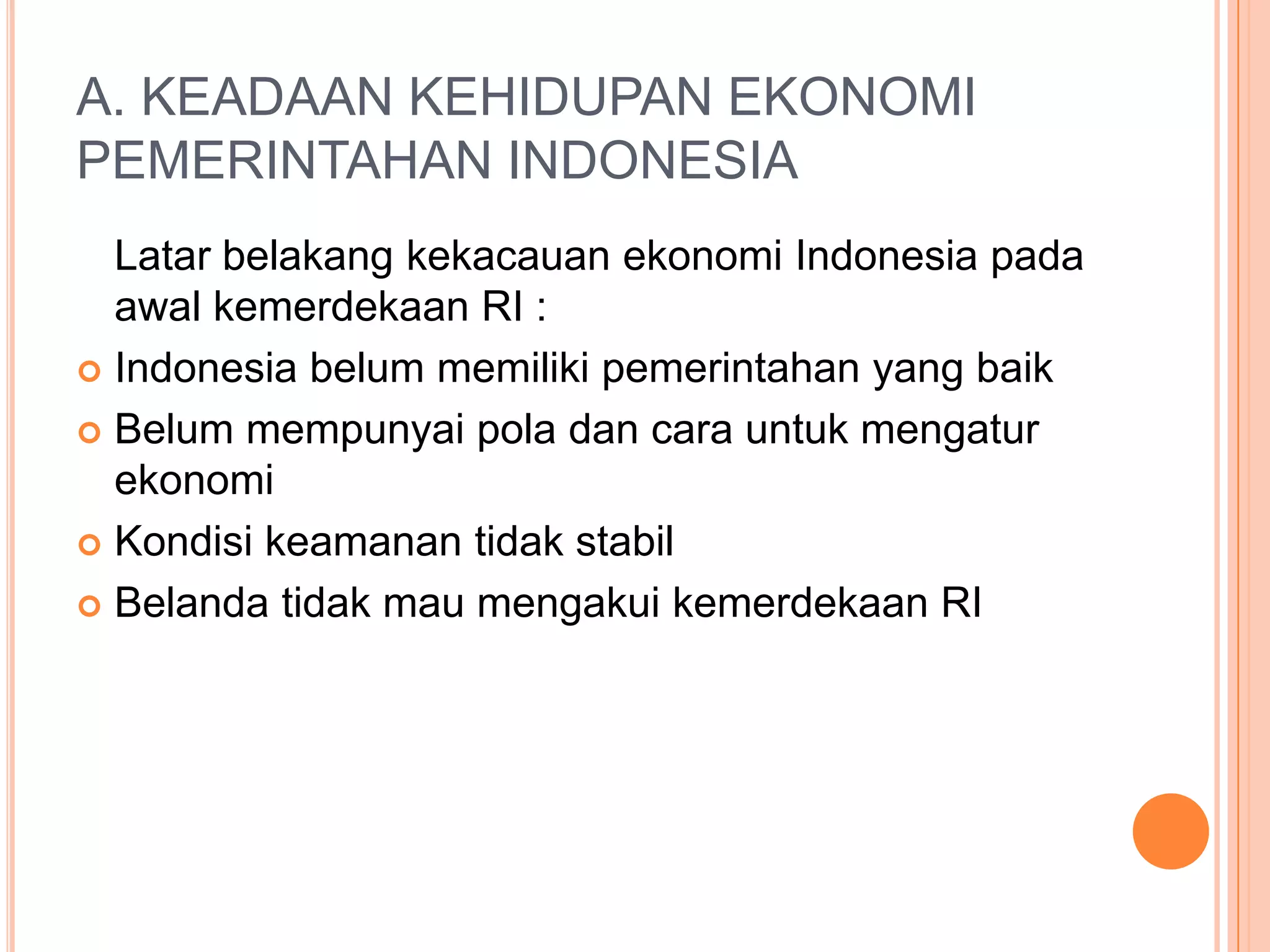 A. KEADAAN KEHIDUPAN EKONOMI
PEMERINTAHAN INDONESIA
Latar belakang kekacauan ekonomi Indonesia pada
awal kemerdekaan RI :
Indonesia belum memiliki pemerintahan yang baik
Belum mempunyai pola dan cara untuk mengatur
ekonomi
Kondisi keamanan tidak stabil
Belanda tidak mau mengakui kemerdekaan RI