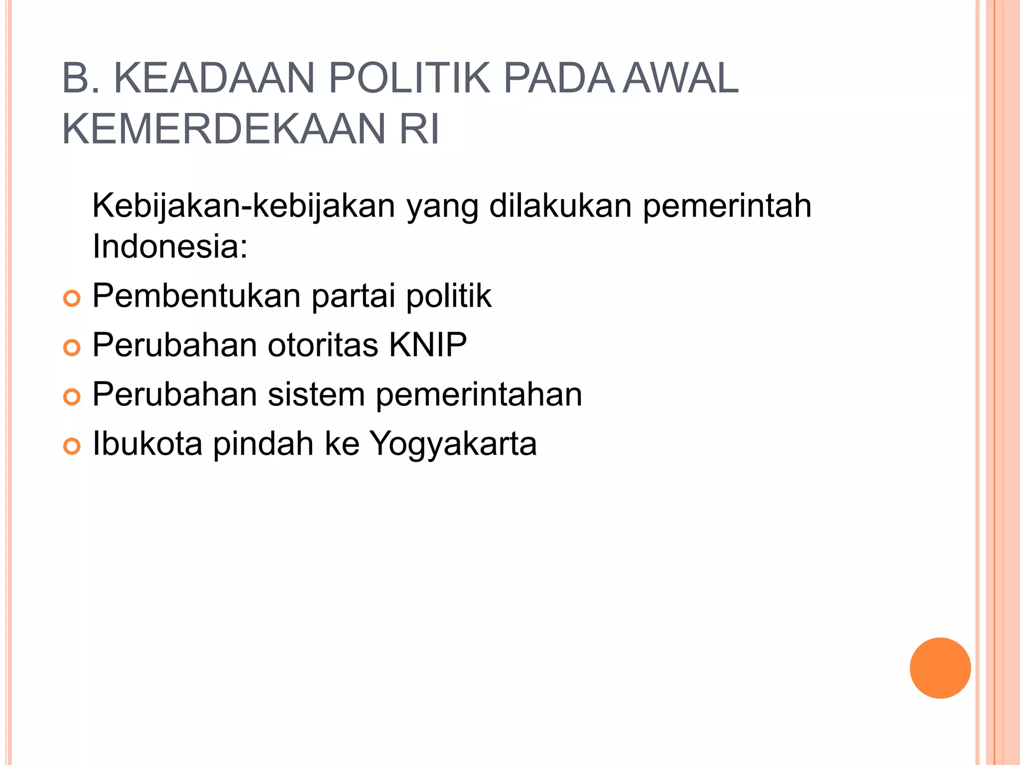 B. KEADAAN POLITIK PADA AWAL
KEMERDEKAAN RI
Kebijakan-kebijakan yang dilakukan pemerintah
Indonesia:
Pembentukan partai politik
Perubahan otoritas KNIP
Perubahan sistem pemerintahan
Ibukota pindah ke Yogyakarta