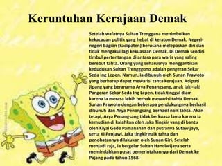 Keruntuhan Kerajaan Demak
Setelah wafatnya Sultan Trenggana menimbulkan
kekacauan politik yang hebat di keraton Demak. Negeri-
negeri bagian (kadipaten) berusaha melepaskan diri dan
tidak mengakui lagi kekuasaan Demak. Di Demak sendiri
timbul pertentangan di antara para waris yang saling
berebut tahta. Orang yang seharusnya menggantikan
kedudukan Sultan Trengggono adalah pengeran Sekar
Seda Ing Lepen. Namun, ia dibunuh oleh Sunan Prawoto
yang berharap dapat mewarisi tahta kerajaan. Adipati
Jipang yang beranama Arya Penangsang, anak laki-laki
Pangeran Sekar Seda Ing Lepen, tidak tinggal diam
karena ia merasa lebih berhak mewarisi tahta Demak.
Sunan Prawoto dengan beberapa pendukungnya berhasil
dibunuh dan Arya Penangsang berhasil naik tahta. Akan
tetapi, Arya Penangsang tidak berkuasa lama karena ia
kemudian di kalahkan oleh Jaka Tingkir yang di bantu
oleh Kiyai Gede Pamanahan dan putranya Sutawijaya,
serta KI Penjawi. Jaka tingkir naik tahta dan
penobatannya dilakukan oleh Sunan Giri. Setelah
menjadi raja, ia bergelar Sultan Handiwijaya serta
memindahkan pusat pemerintahannya dari Demak ke
Pajang pada tahun 1568.
 