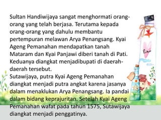 Sultan Handiwijaya sangat menghormati orang-
orang yang telah berjasa. Terutama kepada
orang-orang yang dahulu membantu
pertempuran melawan Arya Penangsang. Kyai
Ageng Pemanahan mendapatkan tanah
Mataram dan Kyai Panjawi diberi tanah di Pati.
Keduanya diangkat menjadibupati di daerah-
daerah tersebut.
Sutawijaya, putra Kyai Ageng Pemanahan
diangkat menjadi putra angkat karena jasanya
dalam menaklukan Arya Penangsang. Ia pandai
dalam bidang keprajuritan. Setelah Kyai Ageng
Pemanahan wafat pada tahun 1575, Sutawijaya
diangkat menjadi penggatinya.
 