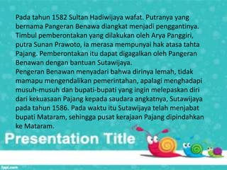 Pada tahun 1582 Sultan Hadiwijaya wafat. Putranya yang
bernama Pangeran Benawa diangkat menjadi penggantinya.
Timbul pemberontakan yang dilakukan oleh Arya Panggiri,
putra Sunan Prawoto, ia merasa mempunyai hak atasa tahta
Pajang. Pemberontakan itu dapat digagalkan oleh Pangeran
Benawan dengan bantuan Sutawijaya.
Pengeran Benawan menyadari bahwa dirinya lemah, tidak
mamapu mengendalikan pemerintahan, apalagi menghadapi
musuh-musuh dan bupati-bupati yang ingin melepaskan diri
dari kekuasaan Pajang kepada saudara angkatnya, Sutawijaya
pada tahun 1586. Pada waktu itu Sutawijaya telah menjabat
bupati Mataram, sehingga pusat kerajaan Pajang dipindahkan
ke Mataram.
 