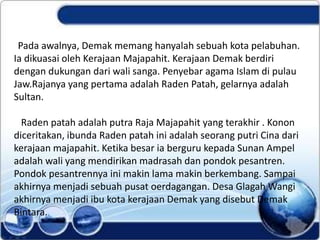 Pada awalnya, Demak memang hanyalah sebuah kota pelabuhan.
Ia dikuasai oleh Kerajaan Majapahit. Kerajaan Demak berdiri
dengan dukungan dari wali sanga. Penyebar agama Islam di pulau
Jaw.Rajanya yang pertama adalah Raden Patah, gelarnya adalah
Sultan.
Raden patah adalah putra Raja Majapahit yang terakhir . Konon
diceritakan, ibunda Raden patah ini adalah seorang putri Cina dari
kerajaan majapahit. Ketika besar ia berguru kepada Sunan Ampel
adalah wali yang mendirikan madrasah dan pondok pesantren.
Pondok pesantrennya ini makin lama makin berkembang. Sampai
akhirnya menjadi sebuah pusat oerdagangan. Desa Glagah Wangi
akhirnya menjadi ibu kota kerajaan Demak yang disebut Demak
Bintara.
 