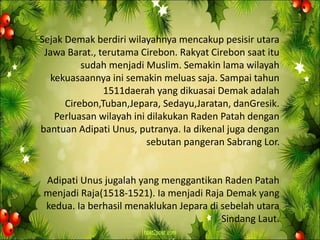Sejak Demak berdiri wilayahnya mencakup pesisir utara
Jawa Barat., terutama Cirebon. Rakyat Cirebon saat itu
sudah menjadi Muslim. Semakin lama wilayah
kekuasaannya ini semakin meluas saja. Sampai tahun
1511daerah yang dikuasai Demak adalah
Cirebon,Tuban,Jepara, Sedayu,Jaratan, danGresik.
Perluasan wilayah ini dilakukan Raden Patah dengan
bantuan Adipati Unus, putranya. Ia dikenal juga dengan
sebutan pangeran Sabrang Lor.
Adipati Unus jugalah yang menggantikan Raden Patah
menjadi Raja(1518-1521). Ia menjadi Raja Demak yang
kedua. Ia berhasil menaklukan Jepara di sebelah utara
Sindang Laut.
 
