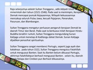 Raja selanjutnya adalah Sultan Trenggana , adik Adipati Unus. Ia
mmerintah dari tahun (1521-1546). Pada saat ia memimpin, Kerajaan
Demak mencapai puncak Kejayaannya, Wilayah kekuasaannya
mencakup seluruh Pulau Jawa, kecuali Pajajaran, Panarukan,
Pasuruan, dan Blambangan.
Sultan Trenggana mengatur perluasan pengaruh kerajaan Demak ke
daerah Timur dan Barat. Pada saat Ia berkuasa inilah Kerajaan Hindu-
Buddha terakhir runtuh, Sultan Trenggana mengundang Sunan
Kalijaga untuk menetap di Kadilangu dekat Demak. Sunan Kalijaga
dijadikan penasihat spiritualnya.
Sultan Trenggana sangat membenci Portugis, seperti juga ayah dan
kakaknya . pada tahun 1522, Sultan Trenggana mengutus Fatahillah
untuk menguasai Banten. Saat itu Banten belum dikuasai Portugis,
akhirnya Fatahillahpun berhasil menguasai Banten . selain itu, daerah
Sunda Kelapa dan Cirebon pun Berhasil dikuasainya.
 