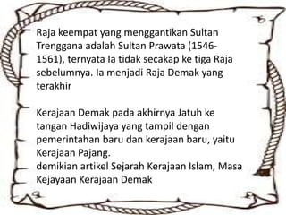 Raja keempat yang menggantikan Sultan
Trenggana adalah Sultan Prawata (1546-
1561), ternyata Ia tidak secakap ke tiga Raja
sebelumnya. Ia menjadi Raja Demak yang
terakhir
Kerajaan Demak pada akhirnya Jatuh ke
tangan Hadiwijaya yang tampil dengan
pemerintahan baru dan kerajaan baru, yaitu
Kerajaan Pajang.
demikian artikel Sejarah Kerajaan Islam, Masa
Kejayaan Kerajaan Demak
 