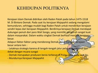 KEHIDUPAN POLITIKNYA
Kerajaan Islam Demak didirikan oleh Raden Patah pada tahun 1475-1518
M. Di Bintoro Demak. Pada saat itu kerajaan Majapahit sedang mengalami
kemunduran, sehingga mudah bagi Raden Patah untuk mendirikan kerajaan
sendiri lepas dari kerajaan Majapahit. Berdirinya kerajaan Demak mendapat
dukungan penuh dari para Wali Songo, yang memiliki pengaruh sangat kuat
dalam masyarakat. Dalam waktu singkat Demak berhasil menjadi kerajaan
besar.
Adapun faktor-faktor yang mendorong Demak cepat menjadi kerajaan
besar antara lain :
- Letaknya strategis karena di tengah-tengah jalur pelayaran nasional dan
dekat dengan muara sungai
- Demak merupakan produsen beras terbesar di Pulau Jawa pada saat itu.
- Mundurnya Kerajaan Majapahit
 