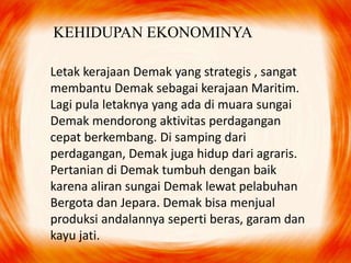 KEHIDUPAN EKONOMINYA
Letak kerajaan Demak yang strategis , sangat
membantu Demak sebagai kerajaan Maritim.
Lagi pula letaknya yang ada di muara sungai
Demak mendorong aktivitas perdagangan
cepat berkembang. Di samping dari
perdagangan, Demak juga hidup dari agraris.
Pertanian di Demak tumbuh dengan baik
karena aliran sungai Demak lewat pelabuhan
Bergota dan Jepara. Demak bisa menjual
produksi andalannya seperti beras, garam dan
kayu jati.
 