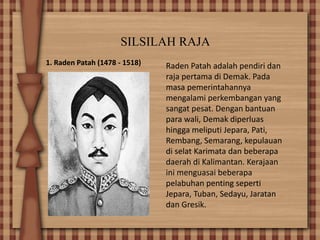 SILSILAH RAJA
1. Raden Patah (1478 - 1518) Raden Patah adalah pendiri dan
raja pertama di Demak. Pada
masa pemerintahannya
mengalami perkembangan yang
sangat pesat. Dengan bantuan
para wali, Demak diperluas
hingga meliputi Jepara, Pati,
Rembang, Semarang, kepulauan
di selat Karimata dan beberapa
daerah di Kalimantan. Kerajaan
ini menguasai beberapa
pelabuhan penting seperti
Jepara, Tuban, Sedayu, Jaratan
dan Gresik.
 