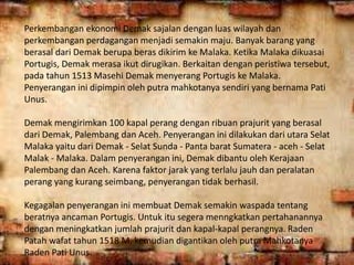 Perkembangan ekonomi Demak sajalan dengan luas wilayah dan
perkembangan perdagangan menjadi semakin maju. Banyak barang yang
berasal dari Demak berupa beras dikirim ke Malaka. Ketika Malaka dikuasai
Portugis, Demak merasa ikut dirugikan. Berkaitan dengan peristiwa tersebut,
pada tahun 1513 Masehi Demak menyerang Portugis ke Malaka.
Penyerangan ini dipimpin oleh putra mahkotanya sendiri yang bernama Pati
Unus.
Demak mengirimkan 100 kapal perang dengan ribuan prajurit yang berasal
dari Demak, Palembang dan Aceh. Penyerangan ini dilakukan dari utara Selat
Malaka yaitu dari Demak - Selat Sunda - Panta barat Sumatera - aceh - Selat
Malak - Malaka. Dalam penyerangan ini, Demak dibantu oleh Kerajaan
Palembang dan Aceh. Karena faktor jarak yang terlalu jauh dan peralatan
perang yang kurang seimbang, penyerangan tidak berhasil.
Kegagalan penyerangan ini membuat Demak semakin waspada tentang
beratnya ancaman Portugis. Untuk itu segera menngkatkan pertahanannya
dengan meningkatkan jumlah prajurit dan kapal-kapal perangnya. Raden
Patah wafat tahun 1518 M, kemudian digantikan oleh putra Mahkotanya
Raden Pati Unus.
 