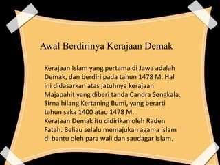 Awal Berdirinya Kerajaan Demak
Kerajaan Islam yang pertama di Jawa adalah
Demak, dan berdiri pada tahun 1478 M. Hal
ini didasarkan atas jatuhnya kerajaan
Majapahit yang diberi tanda Candra Sengkala:
Sirna hilang Kertaning Bumi, yang berarti
tahun saka 1400 atau 1478 M.
Kerajaan Demak itu didirikan oleh Raden
Fatah. Beliau selalu memajukan agama islam
di bantu oleh para wali dan saudagar Islam.
 