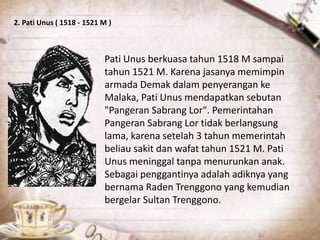 2. Pati Unus ( 1518 - 1521 M )
Pati Unus berkuasa tahun 1518 M sampai
tahun 1521 M. Karena jasanya memimpin
armada Demak dalam penyerangan ke
Malaka, Pati Unus mendapatkan sebutan
"Pangeran Sabrang Lor". Pemerintahan
Pangeran Sabrang Lor tidak berlangsung
lama, karena setelah 3 tahun memerintah
beliau sakit dan wafat tahun 1521 M. Pati
Unus meninggal tanpa menurunkan anak.
Sebagai penggantinya adalah adiknya yang
bernama Raden Trenggono yang kemudian
bergelar Sultan Trenggono.
 