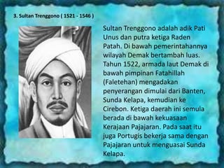3. Sultan Trenggono ( 1521 - 1546 )
Sultan Trenggono adalah adik Pati
Unus dan putra ketiga Raden
Patah. Di bawah pemerintahannya
wilayah Demak bertambah luas.
Tahun 1522, armada laut Demak di
bawah pimpinan Fatahillah
(Faletehan) mengadakan
penyerangan dimulai dari Banten,
Sunda Kelapa, kemudian ke
Cirebon. Ketiga daerah ini semula
berada di bawah kekuasaan
Kerajaan Pajajaran. Pada saat itu
juga Portugis bekerja sama dengan
Pajajaran untuk menguasai Sunda
Kelapa.
 