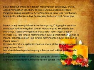 Siasat tersebut antara lain dengan menampilkan Sutawijaya, anak Ki
Ageng Pemanahan yang baru berusia 16 tahun dijadikan sebagai
Panglima perang. Akibatnya, Arya Penangsang tidak tega membunuh,
tetapi justru sebaliknya Arya Penangsang terbunuh o;eh Sutawijaya.
Berkat jasanya mengalahkan Arya Penangsang, Ki Ageng Pemanahan
mendapat hadiah wilayah di daerah Mataram yaitu Kota Gede dan
sekitarnya. Sutawijaya dijadikan anak angkat Joko Tingkir. Setelah
menjadi raja, Joko Tingkir memindahkan pusat pemerintahan Demak ke
Pajang. Beberapa alasan Joko Tingkir memindahkan pusat kerajaan ke
Pajang adalah:
Kerajaan Demak mengalami kehancuran total akibat perang saudara
yang berlarut-larut.
Mendekati daerah pertanian yang subur yaitu di sekitar Surakarta dan
Klaten.
Menjauhi musuh-musuh politiknya yang ada di sekitar Demak.
Mendekati daerah pendukungnya yaitu di sekitar Tingkir dan Pajang.
 