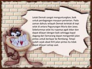 Letak Demak sangat menguntungkan, baik
untuk perdagangan maupun pertanian. Pada
zaman dahulu wilayah Demak terletak di tepi
selat di antara Pegunungan Muria dan Jawa.
Sebelumnya selat itu rupanya agak lebar dan
dapat dilayari dengan baik sehingga kapal
dagang dari Semarang dapat mengambil jalan
pintas untuk berlayar ke Rembang. Tetapi
sudah sejak abad XVII jalan pintas itu tidak
dapat dilayari setiap saat.
 
