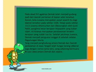 Pada abad XVI agaknya Demak telah menjadi gudang
padi dari daerah pertanian di tepian selat tersebut.
Konon, kota Juwana merupakan pusat seperti itu bagi
daerah tersebut pada sekitar 1500. Tetapi pada sekitar
1513 Juwana dihancurkan dan dikosongkan oleh Gusti
Patih, panglima besar kerajaan Majapahit yang bukan
Islam. Ini kiranya merupakan peralawanan terakhir
kerajaan yang sudah tua itu. Setelah jatuhnya Juwana,
Demak menjadi penguasa tunggal di sebelah selatan
Pegunungan Muria.
Yang menjadi penghubung antara Demak dan Daerah
pedalaman di Jawa Tengah ialah Sungai Serang (dikenal
juga dengan nama-nama lain), yang sekarang bermuara
di Laut Jawa antara Demak dan Jepara.
 