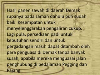 Hasil panen sawah di daerah Demak
rupanya pada zaman dahulu pun sudah
baik. Kesempatan untuk
menyelenggarakan pengaliran cukup.
Lagi pula, persediaan padi untuk
kebutuhan sendiri dan untuk
pergadangan masih dapat ditambah oleh
para penguasa di Demak tanpa banyak
susah, apabila mereka menguasai jalan
penghubung di pedalaman Pegging dan
Pajang.
 