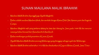 SUNAN MAULANA MALIK IBRAHIM 
o MaulanaMalik Ibrahim dipanggil jugaSyekhMaghribi. 
o Beliau adalah saudaraMaulana Ishak, da...