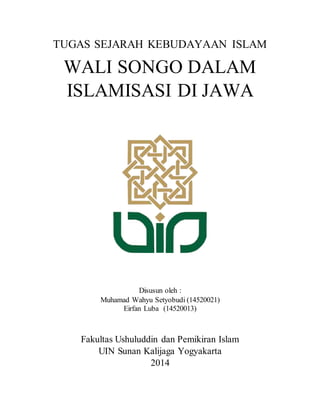 TUGAS SEJARAH KEBUDAYAAN ISLAM 
WALI SONGO DALAM 
ISLAMISASI DI JAWA 
Disusun oleh : 
Muhamad Wahyu Setyobudi (14520021) 
Eirfan Luba (14520013) 
Fakultas Ushuluddin dan Pemikiran Islam 
UIN Sunan Kalijaga Yogyakarta 
2014 
 