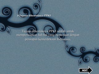 Tujuan dibentuknya PPKI Tujuan dibentuknya PPKI adalah untuk mempersiapkan hal-hal yang berkenaan dengan persiapan kemerdekaan Indonesia . 
