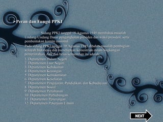 Peran dan Fungsi PPKI Sidang PPKI tanggal 18 Agustus 1945 membahas masalah Undang-Undang Dasar pengangkatan presiden dan wakil presiden, serta pembentukan komite nasional. Pada sidang PPKI tanggal 19 Agustus 1945 dibahas masalah pembagian wilayah Indonesia dan menetapkan kementrian dalam lingkungan pemerintahan. Ada dua belas kementrian itu adalah: 1. Departemen Dalam Negeri 2. Departemen Luar Negeri 3. Departemen Kehakiman 4. Departemen Keuangan 5. Departemen Kemakmuran 6. Departemen Kesehatan 7. Departemen Pengajaran, Pendidikan, dan Kebudayaan 8. Departemen Sosial 9. Departemen Pertahanan 10. Departemen Perhubungan 11. Departemen Penerangan 12. Departemen Pekerjaan Umum 