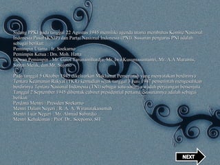 Sidang PPKI pada tanggal 22 Agustus 1945 memiliki agenda utama membahas Komite Nasional Indonesia Pusat (KNIP) dan Partai Nasional Indonesia (PNI). Susunan pengurus PNI adalah sebagai berikut: Pemimpin Utama : Ir. Soekarno Pemimpin Ketua : Drs. Moh. Hatta Dewan Pemimpin : Mr. Gatot Tarunamihardja, Mr. Iwa Kusumasumantri, Mr. A.A Maramis, Sayuti Melik, dan Mr. Sujono Pada tanggal 5 Oktober 1945 dikeluarkan Maklumat Pemerintah yang menyatakan berdirinya Tentara Keamanan Rakyat (TKR) kemudian sejak tanggal 3 Juni 1947 pemerintah mengesahkan berdirinya Tentara Nasional Indonesia (TNI) sebagai satu-satunya wadah perjuangan bersenjata Tanggal 2 September 1945 dibentuk cabinet presidential pertama. Susunannya adalah sebagai berikut: Perdana Mentri : Presiden Soekarno Mentri Dalam Negeri : R. A. A. Wiranatakusumah Mentri Luar Negeri : Mr. Ahmad Subardjo Mentri Kehakiman : Prof. Dr.. Soepomo, SH 
