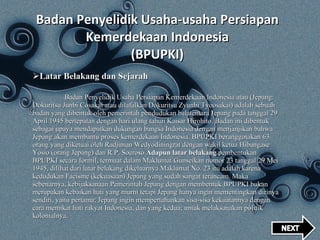 Badan Penyelidik Usaha-usaha Persiapan Kemerdekaan Indonesia (BPUPKI) Latar Belakang dan Sejarah Badan Penyelidik Usaha Persiapan Kemerdekaan Indonesia atau (Jepang: Dokuritsu Junbi Cosakai atau dilafalkan Dokuritsu Zyunbi Tyoosakai) adalah sebuah badan yang dibentuk oleh pemerintah pendudukan balatentara Jepang pada tanggal 29 April 1945 bertepatan dengan hari ulang tahun Kaisar Hirohito. Badan ini dibentuk sebagai upaya mendapatkan dukungan bangsa Indonesia dengan menjanjikan bahwa Jepang akan membantu proses kemerdekaan Indonesia. BPUPKI beranggotakan 63 orang yang diketuai oleh Radjiman Wedyodiningrat dengan wakil ketua Hibangase Yosio (orang Jepang) dan R.P. Soeroso. Adapun latar belakang  pembentukan BPUPKI secara formil, termuat dalam Maklumat Gunseikan nomor 23 tanggal 29 Mei 1945, dilihat dari latar belakang dikeluarnya Maklumat No. 23 itu adalah karena kedudukan Facisme (kekuasaan) Jepang yang sudah sangat terancam. Maka sebenarnya, kebijaksanaan Pemerintah Jepang dengan membentuk BPUPKI bukan merupakan kebaikan hati yang murni tetapi Jepang hanya ingin mementingkan dirinya sendiri, yaitu pertama; Jepang ingin mempertahankan sisa-sisa kekuatannya dengan cara memikat hati rakyat Indonesia, dan yang kedua; untuk melaksanakan politik kolonialnya. 