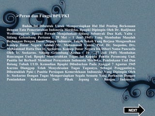 Badan Ini Dibentuk Untuk Mempersiapkan Hal Hal Penting Berkenaan Dengan Tata Pemerintahan Indonesia Merdeka. Bpupki Dipimpin Oleh Dr. Radjiman Wedioninggrat. Bpupki Pernah Menjalankan Sidang Sebanyak Dua Kali, Yaitu : Sidang Gelombang Pertama ( 29 Mei – 1 Juni 1945) Yang Membahas Masalah Berkenaan Dengan Dasar Negara Indonesia. Tokoh Tokoh Yang Berjasa Mengusulkan Konsep Dasar Negara Adalah Mr. Muhammad Yamin, Prof. Dr. Soepomo, Drs. Muhammad Hatta Dan Ir. Soekarno. Konsep Dasar Negara Itu Diberi Nama Pancasila Oleh Ir. Soekarno. Sidang Gelombang Kedua ( 10 – 17 Juli 1945) Membahas Rancangan Uud. Bpupki Menyerahkan Tugas Ini Kepada Panitia Perancang Uud. Panitia Ini Berhasil Membuat Pernyataan Indonesia Merdeka, Pembukaan Uud Dan Batang Tubuh UUD. Kemudian Bpupki Dibubarkan Pada Tanggal 7 Agustus 1945 Karena Dianggap Telah Menyelesaian Tugas Tugasnya. Sebagai Penggantinya, Dibentuklah Ppki ( Panitia Persiapan Kemerdekaan Indonesia) Yang Dipimpin Oleh Ir. Soekarno Dengan Tugas Mempersiapkan Segala Sesuatu Yang Berkaitan Dengan Pemindahan Kekuasaan Dari Pihak Jepang Ke Bangsa Indonesia.   Peran dan Fungsi BPUPKI 