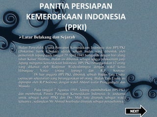 PANITIA PERSIAPAN KEMERDEKAAN INDONESIA (PPKI) Latar Belakang dan Sejarah Badan Penyelidik Usaha Persiapan Kemerdekaan Indonesia atau BPUPKI (Dokuritsu Junbi Cosakai) adalah sebuah badan yang dibentuk oleh pemerintah Jepang pada tanggal 29 April 1945 bertepatan dengan hari ulang tahun Kaisar Hirohito. Badan ini dibentuk sebagai upaya pelaksanaan janji Jepang mengenai kemerdekaan Indonesia. BPUPKI beranggotakan 62 orang yang diketuai oleh Radjiman Wedyodiningrat dengan wakil ketua Hibangase Yosio (orang Jepang) dan R.P. Soeroso.   Di luar anggota BPUPKI, dibentuk sebuah Badan Tata Usaha (semacam sekretariat) yang beranggotakan 60 orang. Badan Tata Usaha ini dipimpin oleh R.P.Soeroso, dengan wakil Abdoel Gafar Pringgodigdo dan Masuda.   Pada tanggal 7 Agustus 1945, Jepang membubarkan BPUPKI dan membentuk Panitia Persiapan Kemerdekaan Indonesia. Ir. soekarno untuk sebagai ketua PPKI dan Drs. Muh hata ditunjuk sebagai wakil ketuanya , sedangkan Mr.Ahmad Soerbadjo ditunjuk sebagai penasehatnya . 