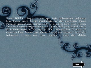 Karena BPUPKI dianggap terlalu cepat ingin melaksanakan proklamasi kemerdekaan, maka Jepang membubarkannya dan membentuk Panitia Persiapan Kemerdekaan Indonesia (PPKI) Dokuritsu Junbi Iinkai, Komite Persiapan Kemerdekaan) pada tanggal 7 Agustus 1945 yang diketuai oleh Ir. Soekarno.Keanggotaan Pada awalnya PPKI beranggotakan 21 orang (12 orang dari Jawa, 3 orang dari Sumatra, 2 orang dari Sulawesi 1 orang dari Kalimantan, 1 orang dari Nusa Tenggara 1 orang dari Maluku. 