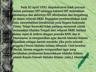 Pada 20 April 1950, diajukan mosi tidak percaya
dalam parlemen NIT sehingga kabinet NIT meletakkan
jabatannya dan akhirnya NIT dibubarkan dan bergabung
ke dalam wilayah NKRI. Kegagalan pemberontakan Andi
Aziz, menyebabkan berakhirlah pula Negara Indonesia
Timur. Tetapi Soumokil tidak pantang menyerah untuk
melepaskan Maluku Tengah dari wilayah NKRI. Bahkan
dalam rapat di Ambon dengan pemuka KNIL dan Ir.
Manusama, ia mengusulkan agar daerah Maluku Selatan
dijadikan sebagai daerah merdeka. Jika perlu seluruh
anggota Dewan Maluku Selatan dibunuh. Usul tersebut
ditolak, karena anggota mengusulkan agar yang
melakukan proklamasi kemerdekaan Maluku Selatan
adalah Kepala Daerah Maluku Selatan, yaitu J. Manuhutu.
 