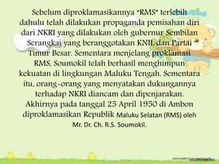 Sebelum diproklamasikannya “RMS” terlebih
dahulu telah dilakukan propaganda pemisahan diri
dari NKRI yang dilakukan oleh gubernur Sembilan
Serangkai yang beranggotakan KNIL dan Partai
Timur Besar. Sementara menjelang proklamasi
RMS, Soumokil telah berhasil menghimpun
kekuatan di lingkungan Maluku Tengah. Sementara
itu, orang-orang yang menyatakan dukungannya
terhadap NKRI diancam dan dipenjarakan.
Akhirnya pada tanggal 25 April 1950 di Ambon
diproklamasikan Republik Maluku Selatan (RMS) oleh
Mr. Dr. Ch. R.S. Soumokil.
 