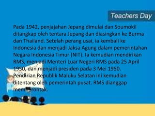 Pada 1942, penjajahan Jepang dimulai dan Soumokil
ditangkap oleh tentara Jepang dan diasingkan ke Burma
dan Thailand. Setelah perang usai, ia kembali ke
Indonesia dan menjadi Jaksa Agung dalam pemerintahan
Negara Indonesia Timur (NIT). Ia kemudian mendirikan
RMS, menjadi Menteri Luar Negeri RMS pada 25 April
1950, dan menjadi presiden pada 3 Mei 1950.
Pendirian Republik Maluku Selatan ini kemudian
ditentang oleh pemerintah pusat. RMS dianggap
memberontak.
 