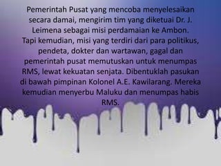 Pemerintah Pusat yang mencoba menyelesaikan
secara damai, mengirim tim yang diketuai Dr. J.
Leimena sebagai misi perdamaian ke Ambon.
Tapi kemudian, misi yang terdiri dari para politikus,
pendeta, dokter dan wartawan, gagal dan
pemerintah pusat memutuskan untuk menumpas
RMS, lewat kekuatan senjata. Dibentuklah pasukan
di bawah pimpinan Kolonel A.E. Kawilarang. Mereka
kemudian menyerbu Maluku dan menumpas habis
RMS.
 