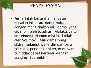 PENYELESAIAN
• Pemerintah berusaha mengatasi
masalah ini secara damai yaitu
dengan mengirimkan misi damai yang
dipimpin oleh tokoh asli Maluku, yaitu
dr. Leimena. Namun misi ini ditolak
oleh Soumokil. Misi damai yang
dikirim selanjutnya terdiri dari para
politikus, pendeta, dokter, wartawan
pun tidak dapat bertemu dengan
pengikut Soumokil.
 